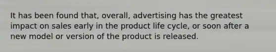 It has been found that, overall, advertising has the greatest impact on sales early in the product life cycle, or soon after a new model or version of the product is released.