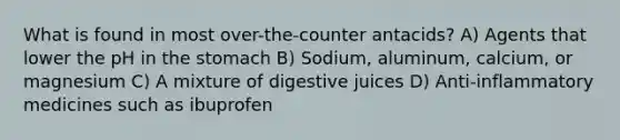 What is found in most over-the-counter antacids? A) Agents that lower the pH in the stomach B) Sodium, aluminum, calcium, or magnesium C) A mixture of digestive juices D) Anti-inflammatory medicines such as ibuprofen