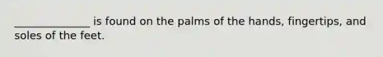 ______________ is found on the palms of the hands, fingertips, and soles of the feet.