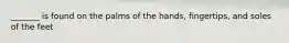 _______ is found on the palms of the hands, fingertips, and soles of the feet