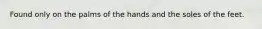 Found only on the palms of the hands and the soles of the feet.