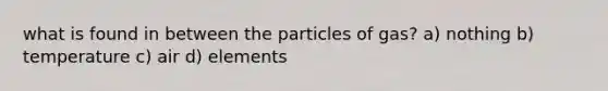 what is found in between the particles of gas? a) nothing b) temperature c) air d) elements