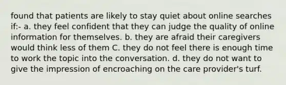 found that patients are likely to stay quiet about online searches if:- a. they feel confident that they can judge the quality of online information for themselves. b. they are afraid their caregivers would think less of them C. they do not feel there is enough time to work the topic into the conversation. d. they do not want to give the impression of encroaching on the care provider's turf.