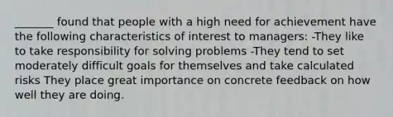 _______ found that people with a high need for achievement have the following characteristics of interest to managers: -They like to take responsibility for solving problems -They tend to set moderately difficult goals for themselves and take calculated risks They place great importance on concrete feedback on how well they are doing.