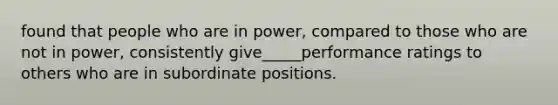 found that people who are in power, compared to those who are not in power, consistently give_____performance ratings to others who are in subordinate positions.