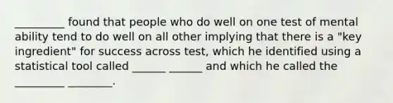 _________ found that people who do well on one test of mental ability tend to do well on all other implying that there is a "key ingredient" for success across test, which he identified using a statistical tool called ______ ______ and which he called the _________ ________.