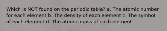 Which is NOT found on <a href='https://www.questionai.com/knowledge/kIrBULvFQz-the-periodic-table' class='anchor-knowledge'>the periodic table</a>? a. The atomic number for each element b. The density of each element c. The symbol of each element d. The atomic mass of each element