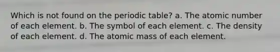 Which is not found on the periodic table? a. The atomic number of each element. b. The symbol of each element. c. The density of each element. d. The atomic mass of each element.