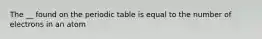 The __ found on the periodic table is equal to the number of electrons in an atom