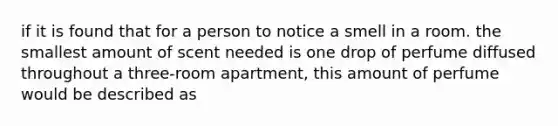 if it is found that for a person to notice a smell in a room. the smallest amount of scent needed is one drop of perfume diffused throughout a three-room apartment, this amount of perfume would be described as