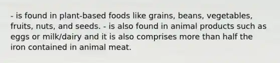 - is found in plant-based foods like grains, beans, vegetables, fruits, nuts, and seeds. - is also found in animal products such as eggs or milk/dairy and it is also comprises more than half the iron contained in animal meat.