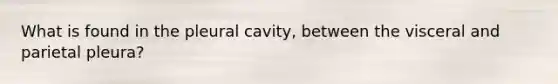 What is found in the pleural cavity, between the visceral and parietal pleura?