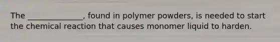 The ______________, found in polymer powders, is needed to start the chemical reaction that causes monomer liquid to harden.