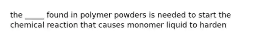 the _____ found in polymer powders is needed to start the chemical reaction that causes monomer liquid to harden