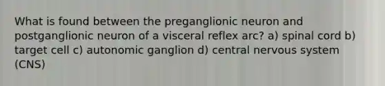 What is found between the preganglionic neuron and postganglionic neuron of a visceral reflex arc? a) spinal cord b) target cell c) autonomic ganglion d) central nervous system (CNS)