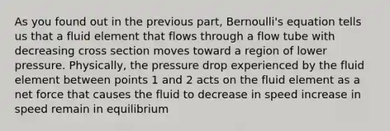 As you found out in the previous part, Bernoulli's equation tells us that a fluid element that flows through a flow tube with decreasing cross section moves toward a region of lower pressure. Physically, the pressure drop experienced by the fluid element between points 1 and 2 acts on the fluid element as a net force that causes the fluid to decrease in speed increase in speed remain in equilibrium