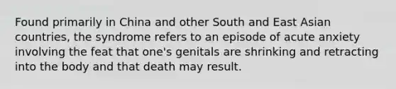 Found primarily in China and other South and East Asian countries, the syndrome refers to an episode of acute anxiety involving the feat that one's genitals are shrinking and retracting into the body and that death may result.