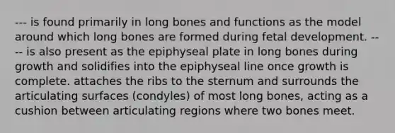 --- is found primarily in long bones and functions as the model around which long bones are formed during fetal development. ---- is also present as the epiphyseal plate in long bones during growth and solidifies into the epiphyseal line once growth is complete. attaches the ribs to the sternum and surrounds the articulating surfaces (condyles) of most long bones, acting as a cushion between articulating regions where two bones meet.