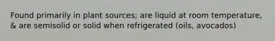 Found primarily in plant sources; are liquid at room temperature, & are semisolid or solid when refrigerated (oils, avocados)