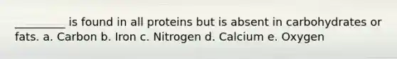 _________ is found in all proteins but is absent in carbohydrates or fats. a. Carbon b. Iron c. Nitrogen d. Calcium e. Oxygen