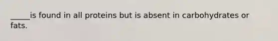 _____is found in all proteins but is absent in carbohydrates or fats.