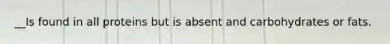 __Is found in all proteins but is absent and carbohydrates or fats.