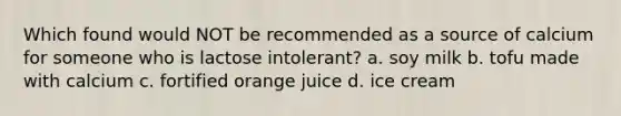 Which found would NOT be recommended as a source of calcium for someone who is lactose intolerant? a. soy milk b. tofu made with calcium c. fortified orange juice d. ice cream