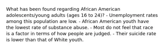 What has been found regarding African American adolescents/young adults (ages 16 to 24)? - Unemployment rates among this population are low. - African American youth have the lowest rate of substance abuse. - Most do not feel that race is a factor in terms of how people are judged. - Their suicide rate is lower than that of White youth.