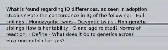 What is found regarding IQ differences, as seen in adoption studies? Rate the concordance in IQ of the following: - Full siblings - Monozygotic twins - Dizygotic twins - Non-genetic siblings How is heritability, IQ and age related? Norms of reaction: - Define - What does it do to genetics across environmental changes?