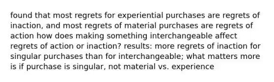 found that most regrets for experiential purchases are regrets of inaction, and most regrets of material purchases are regrets of action how does making something interchangeable affect regrets of action or inaction? results: more regrets of inaction for singular purchases than for interchangeable; what matters more is if purchase is singular, not material vs. experience