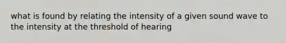 what is found by relating the intensity of a given sound wave to the intensity at the threshold of hearing