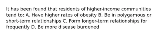 It has been found that residents of higher-income communities tend to: A. Have higher rates of obesity B. Be in polygamous or short-term relationships C. Form longer-term relationships for frequently D. Be more disease burdened