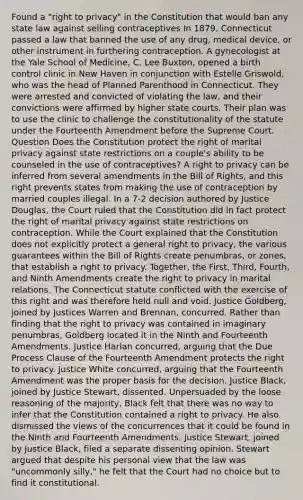 Found a "right to privacy" in the Constitution that would ban any state law against selling contraceptives In 1879, Connecticut passed a law that banned the use of any drug, medical device, or other instrument in furthering contraception. A gynecologist at the Yale School of Medicine, C. Lee Buxton, opened a birth control clinic in New Haven in conjunction with Estelle Griswold, who was the head of Planned Parenthood in Connecticut. They were arrested and convicted of violating the law, and their convictions were affirmed by higher state courts. Their plan was to use the clinic to challenge the constitutionality of the statute under the Fourteenth Amendment before the Supreme Court. Question Does the Constitution protect the right of marital privacy against state restrictions on a couple's ability to be counseled in the use of contraceptives? A right to privacy can be inferred from several amendments in the Bill of Rights, and this right prevents states from making the use of contraception by married couples illegal. In a 7-2 decision authored by Justice Douglas, the Court ruled that the Constitution did in fact protect the right of marital privacy against state restrictions on contraception. While the Court explained that the Constitution does not explicitly protect a general right to privacy, the various guarantees within the Bill of Rights create penumbras, or zones, that establish a right to privacy. Together, the First, Third, Fourth, and Ninth Amendments create the right to privacy in marital relations. The Connecticut statute conflicted with the exercise of this right and was therefore held null and void. Justice Goldberg, joined by Justices Warren and Brennan, concurred. Rather than finding that the right to privacy was contained in imaginary penumbras, Goldberg located it in the Ninth and Fourteenth Amendments. Justice Harlan concurred, arguing that the Due Process Clause of the Fourteenth Amendment protects the right to privacy. Justice White concurred, arguing that the Fourteenth Amendment was the proper basis for the decision. Justice Black, joined by Justice Stewart, dissented. Unpersuaded by the loose reasoning of the majority, Black felt that there was no way to infer that the Constitution contained a right to privacy. He also dismissed the views of the concurrences that it could be found in the Ninth and Fourteenth Amendments. Justice Stewart, joined by Justice Black, filed a separate dissenting opinion. Stewart argued that despite his personal view that the law was "uncommonly silly," he felt that the Court had no choice but to find it constitutional.