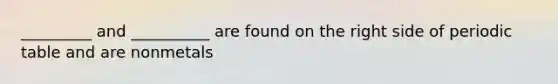 _________ and __________ are found on the right side of periodic table and are nonmetals