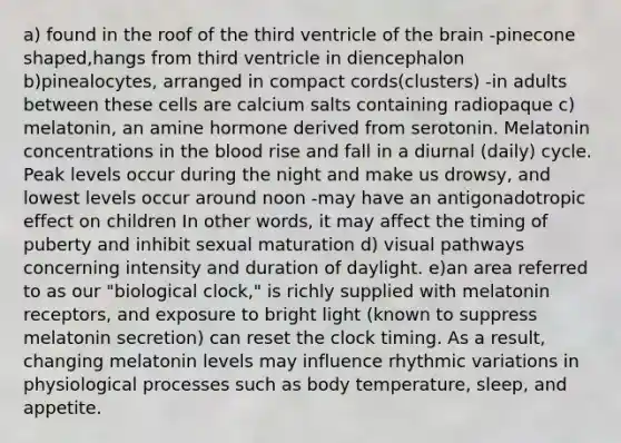 a) found in the roof of the third ventricle of the brain -pinecone shaped,hangs from third ventricle in diencephalon b)pinealocytes, arranged in compact cords(clusters) -in adults between these cells are calcium salts containing radiopaque c) melatonin, an amine hormone derived from serotonin. Melatonin concentrations in the blood rise and fall in a diurnal (daily) cycle. Peak levels occur during the night and make us drowsy, and lowest levels occur around noon -may have an antigonadotropic effect on children In other words, it may affect the timing of puberty and inhibit sexual maturation d) visual pathways concerning intensity and duration of daylight. e)an area referred to as our "biological clock," is richly supplied with melatonin receptors, and exposure to bright light (known to suppress melatonin secretion) can reset the clock timing. As a result, changing melatonin levels may influence rhythmic variations in physiological processes such as body temperature, sleep, and appetite.