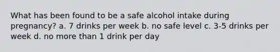 What has been found to be a safe alcohol intake during pregnancy? a. 7 drinks per week b. no safe level c. 3-5 drinks per week d. no more than 1 drink per day