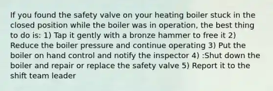 If you found the safety valve on your heating boiler stuck in the closed position while the boiler was in operation, the best thing to do is: 1) Tap it gently with a bronze hammer to free it 2) Reduce the boiler pressure and continue operating 3) Put the boiler on hand control and notify the inspector 4) :Shut down the boiler and repair or replace the safety valve 5) Report it to the shift team leader