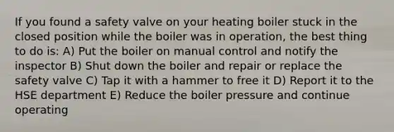 If you found a safety valve on your heating boiler stuck in the closed position while the boiler was in operation, the best thing to do is: A) Put the boiler on manual control and notify the inspector B) Shut down the boiler and repair or replace the safety valve C) Tap it with a hammer to free it D) Report it to the HSE department E) Reduce the boiler pressure and continue operating