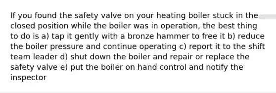 If you found the safety valve on your heating boiler stuck in the closed position while the boiler was in operation, the best thing to do is a) tap it gently with a bronze hammer to free it b) reduce the boiler pressure and continue operating c) report it to the shift team leader d) shut down the boiler and repair or replace the safety valve e) put the boiler on hand control and notify the inspector