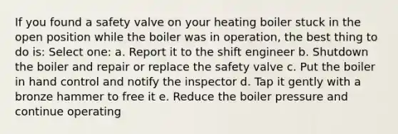 If you found a safety valve on your heating boiler stuck in the open position while the boiler was in operation, the best thing to do is: Select one: a. Report it to the shift engineer b. Shutdown the boiler and repair or replace the safety valve c. Put the boiler in hand control and notify the inspector d. Tap it gently with a bronze hammer to free it e. Reduce the boiler pressure and continue operating