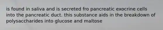 is found in saliva and is secreted fro pancreatic exocrine cells into the pancreatic duct. this substance aids in the breakdown of polysaccharides into glucose and maltose