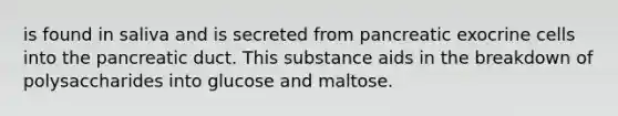 is found in saliva and is secreted from pancreatic exocrine cells into the pancreatic duct. This substance aids in the breakdown of polysaccharides into glucose and maltose.