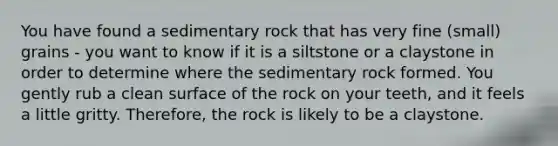 You have found a sedimentary rock that has very fine (small) grains - you want to know if it is a siltstone or a claystone in order to determine where the sedimentary rock formed. You gently rub a clean surface of the rock on your teeth, and it feels a little gritty. Therefore, the rock is likely to be a claystone.