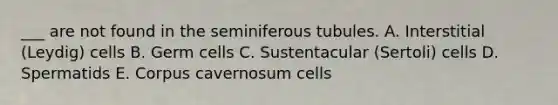 ___ are not found in the seminiferous tubules. A. Interstitial (Leydig) cells B. Germ cells C. Sustentacular (Sertoli) cells D. Spermatids E. Corpus cavernosum cells