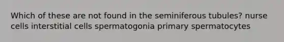 Which of these are not found in the seminiferous tubules? nurse cells interstitial cells spermatogonia primary spermatocytes