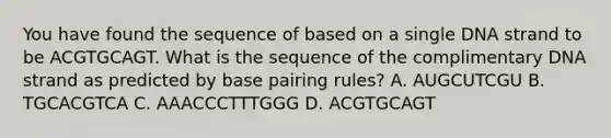 You have found the sequence of based on a single DNA strand to be ACGTGCAGT. What is the sequence of the complimentary DNA strand as predicted by base pairing rules? A. AUGCUTCGU B. TGCACGTCA C. AAACCCTTTGGG D. ACGTGCAGT