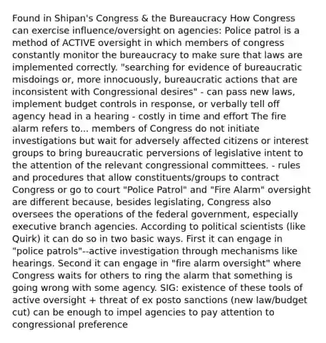 Found in Shipan's Congress & the Bureaucracy How Congress can exercise influence/oversight on agencies: Police patrol is a method of ACTIVE oversight in which members of congress constantly monitor the bureaucracy to make sure that laws are implemented correctly. "searching for evidence of bureaucratic misdoings or, more innocuously, bureaucratic actions that are inconsistent with Congressional desires" - can pass new laws, implement budget controls in response, or verbally tell off agency head in a hearing - costly in time and effort The fire alarm refers to... members of Congress do not initiate investigations but wait for adversely affected citizens or interest groups to bring bureaucratic perversions of legislative intent to the attention of the relevant congressional committees. - rules and procedures that allow constituents/groups to contract Congress or go to court "Police Patrol" and "Fire Alarm" oversight are different because, besides legislating, Congress also oversees the operations of the federal government, especially executive branch agencies. According to political scientists (like Quirk) it can do so in two basic ways. First it can engage in "police patrols"--active investigation through mechanisms like hearings. Second it can engage in "fire alarm oversight" where Congress waits for others to ring the alarm that something is going wrong with some agency. SIG: existence of these tools of active oversight + threat of ex posto sanctions (new law/budget cut) can be enough to impel agencies to pay attention to congressional preference