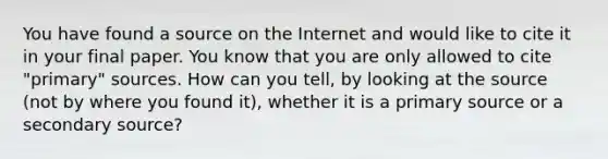 You have found a source on the Internet and would like to cite it in your final paper. You know that you are only allowed to cite "primary" sources. How can you tell, by looking at the source (not by where you found it), whether it is a primary source or a secondary source?