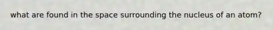 what are found in the space surrounding the nucleus of an atom?