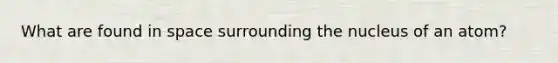 What are found in space surrounding the nucleus of an atom?
